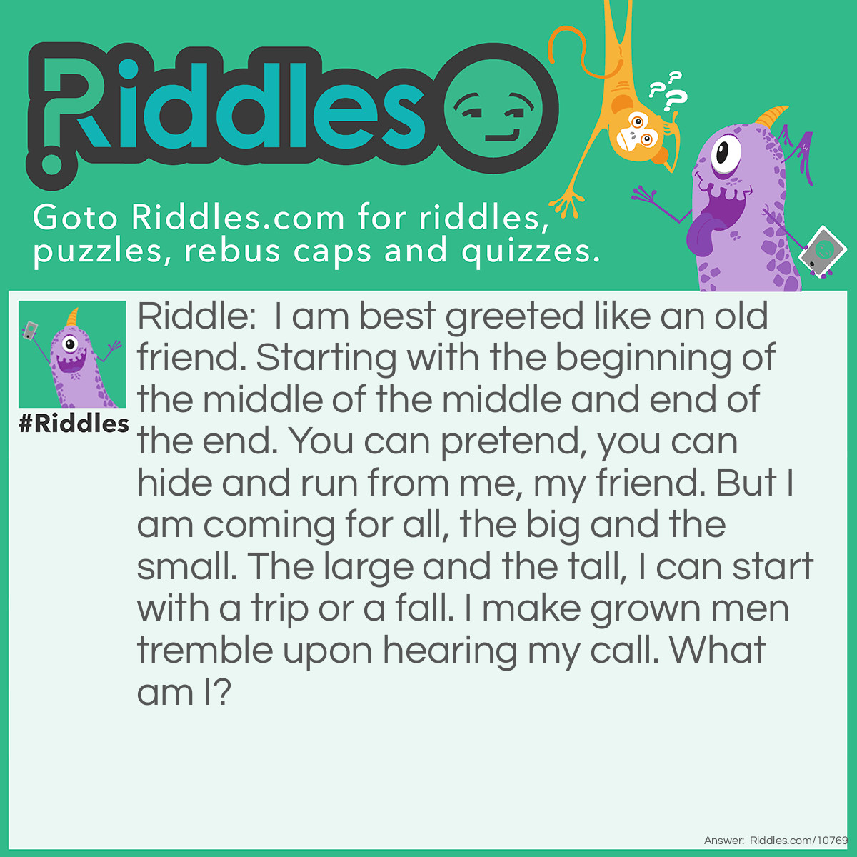 Riddle: I am best greeted like an old friend. Starting with the beginning of the middle of the middle and end of the end. You can pretend, you can hide and run from me, my friend. But I am coming for all, the big and the small. The large and the tall, I can start with a trip or a fall. I make grown men tremble upon hearing my call. What am I? Answer: Death.