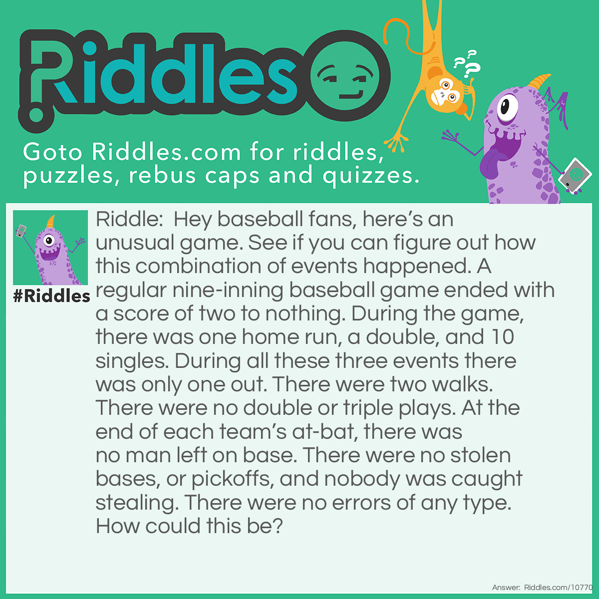 Riddle: Hey baseball fans, here’s an unusual game. See if you can figure out how this combination of events happened. A regular nine-inning baseball game ended with a score of two to nothing. During the game, there was one home run, a double, and 10 singles. During all these three events there was only one out. There were two walks. There were no double or triple plays. At the end of each team’s at-bat, there was no man left on base. There were no stolen bases, or pickoffs, and nobody was caught stealing. There were no errors of any type. How could this be? Answer: It was a woman’s baseball game.