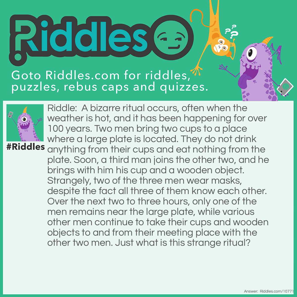 Riddle: A bizarre ritual occurs, often when the weather is hot, and it has been happening for over 100 years. Two men bring two cups to a place where a large plate is located. They do not drink anything from their cups and eat nothing from the plate. Soon, a third man joins the other two, and he brings with him his cup and a wooden object. Strangely, two of the three men wear masks, despite the fact all three of them know each other. Over the next two to three hours, only one of the men remains near the large plate, while various other men continue to take their cups and wooden objects to and from their meeting place with the other two men. Just what is this strange ritual? Answer: The two masked men are the home plate umpire and the two catchers taking turns coming to the plate. One at a time, the hitters from both sides come to the plate to hit. All the players and the umpire always wear protective cups.