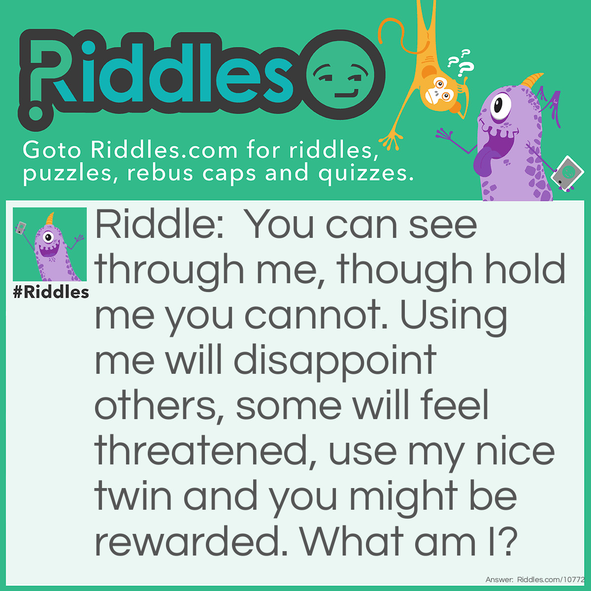 Riddle: You can see through me, though hold me you cannot. Using me will disappoint others, some will feel threatened, use my nice twin and you might be rewarded. What am I? Answer: A lie.