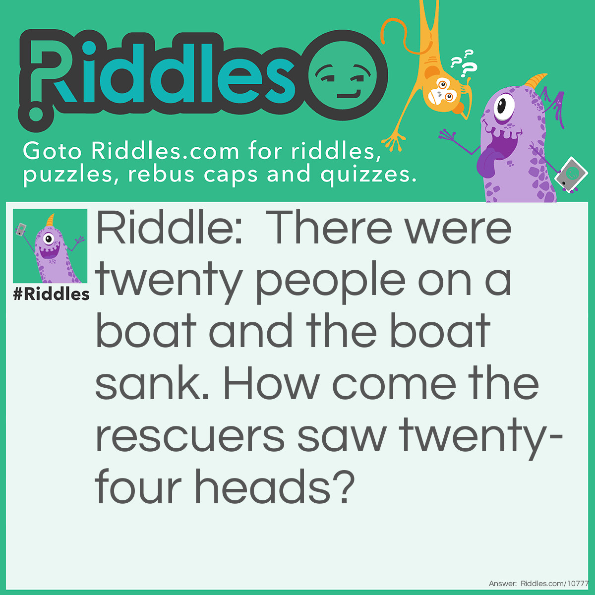 Riddle: There were twenty people on a boat and the boat sank. How come the rescuers saw twenty-four heads? Answer: Twenty foreheads.