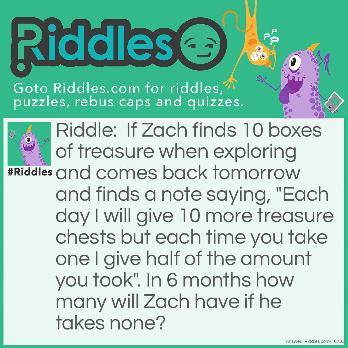 Riddle: If Zach finds 10 boxes of treasure when exploring and comes back tomorrow and finds a note saying, "Each day I will give 10 more treasure chests but each time you take one I give half of the amount you took". In 6 months how many will Zach have if he takes none? Answer: 420 chests of treasure.