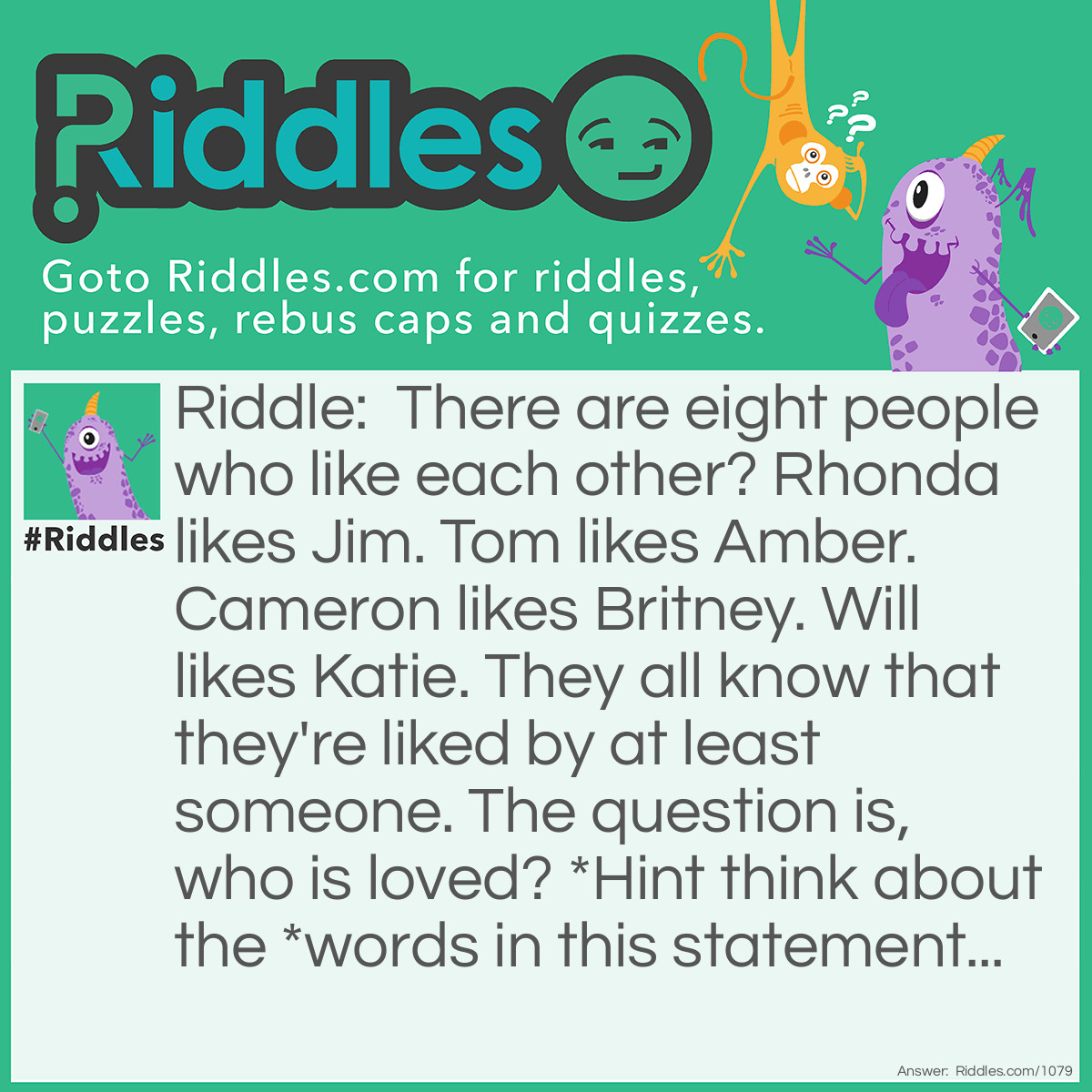Riddle: There are eight people who like each other? Rhonda likes Jim. Tom likes Amber. Cameron likes Britney. Will likes Katie. They all know that they're liked by at least someone. The question is, who is loved? *Hint think about the *words in this statement... Answer: No one is loved, they're just liked.
