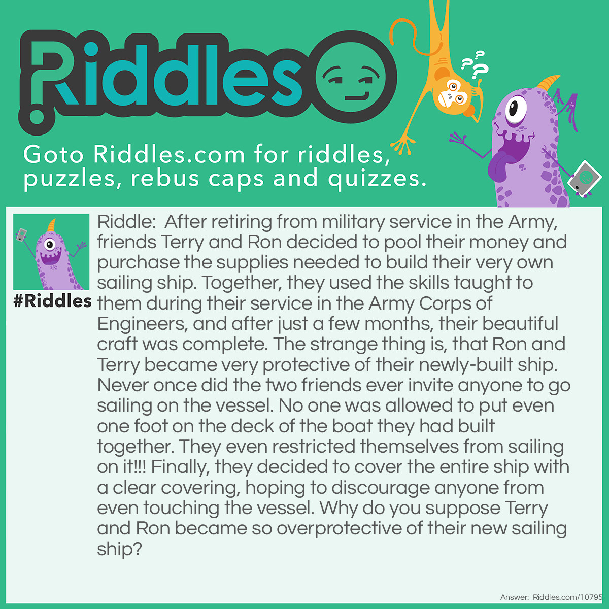 Riddle: After retiring from military service in the Army, friends Terry and Ron decided to pool their money and purchase the supplies needed to build their very own sailing ship. Together, they used the skills taught to them during their service in the Army Corps of Engineers, and after just a few months, their beautiful craft was complete. The strange thing is, that Ron and Terry became very protective of their newly-built ship. Never once did the two friends ever invite anyone to go sailing on the vessel. No one was allowed to put even one foot on the deck of the boat they had built together. They even restricted themselves from sailing on it!!! Finally, they decided to cover the entire ship with a clear covering, hoping to discourage anyone from even touching the vessel. Why do you suppose Terry and Ron became so overprotective of their new sailing ship? Answer: Ron and Terry's project was a ship in a bottle.