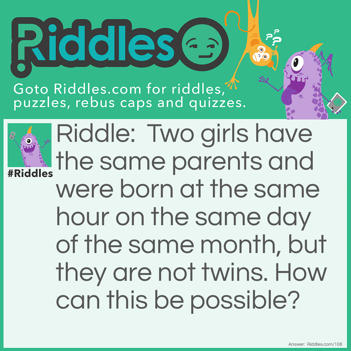 Riddle: Two girls have the same parents and were born at the same hour on the same day of the same month, but they are not twins. How can this be possible? Answer: They were not born in the same year.