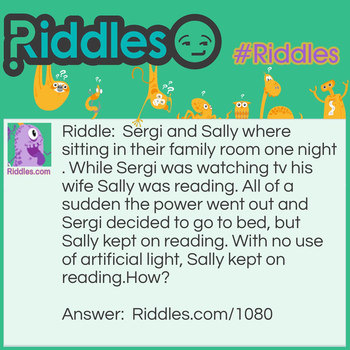 Riddle: Sergi and Sally were sitting in their family room one night. While Sergi was watching tv his wife Sally was reading. All of a sudden the power went out and Sergi decided to go to bed, but Sally kept on reading. With no use of artificial light, Sally kept on reading.
How? Answer: Sally was blind... she was reading a book by Braille.