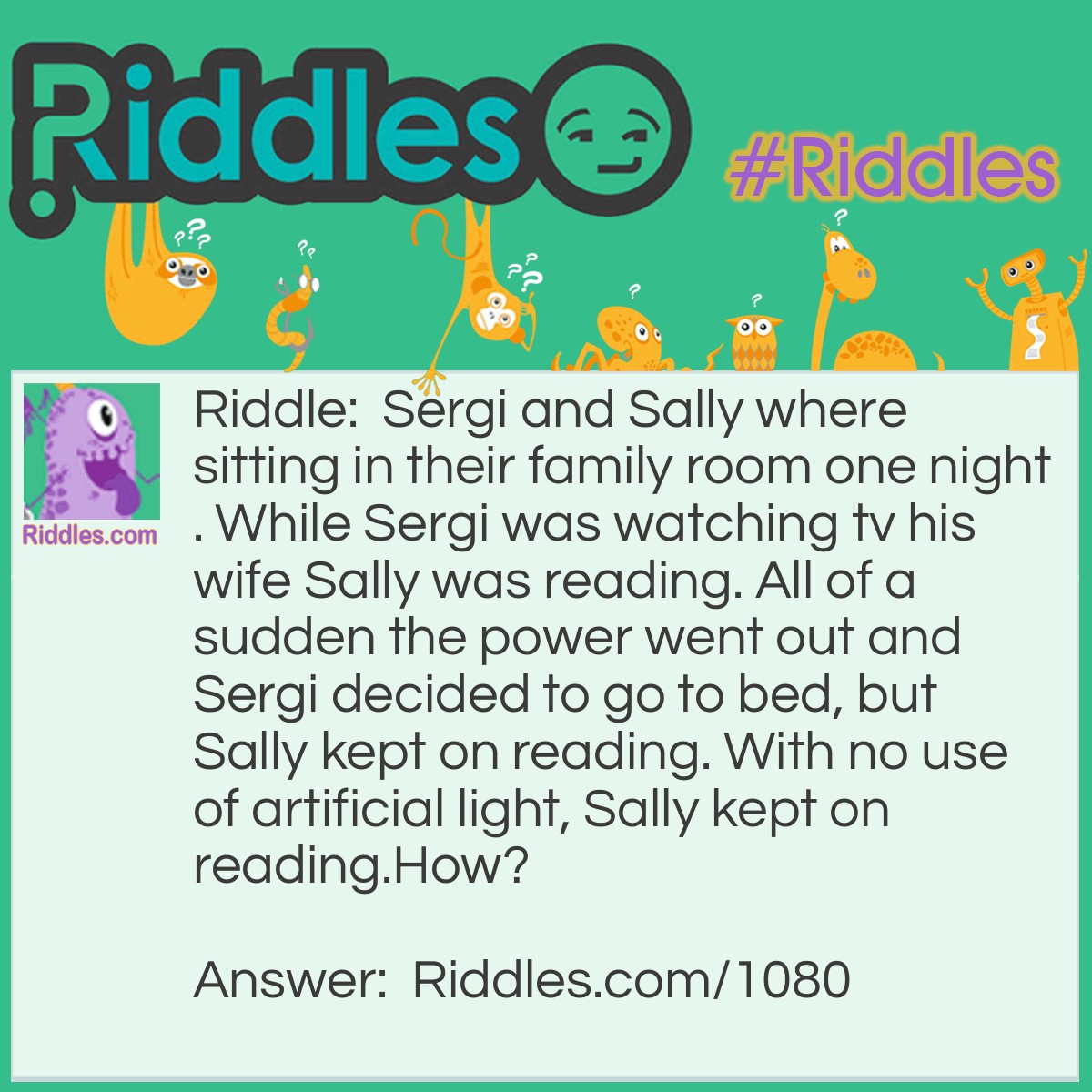 Riddle: Sergi and Sally were sitting in their family room one night. While Sergi was watching tv his wife Sally was reading. All of a sudden the power went out and Sergi decided to go to bed, but Sally kept on reading. With no use of artificial light, Sally kept on reading.
How? Answer: Sally was blind... she was reading a book by Braille.