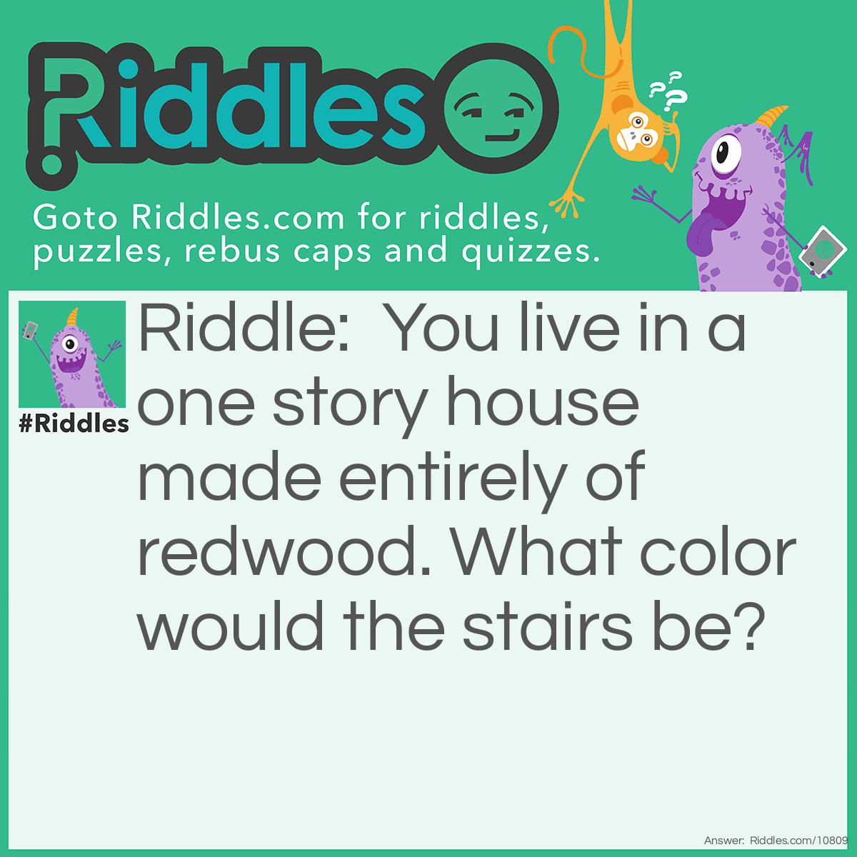 Riddle: You live in a one story house made entirely of redwood. What color would the stairs be? Answer: What stairs? You live in a one-story house.