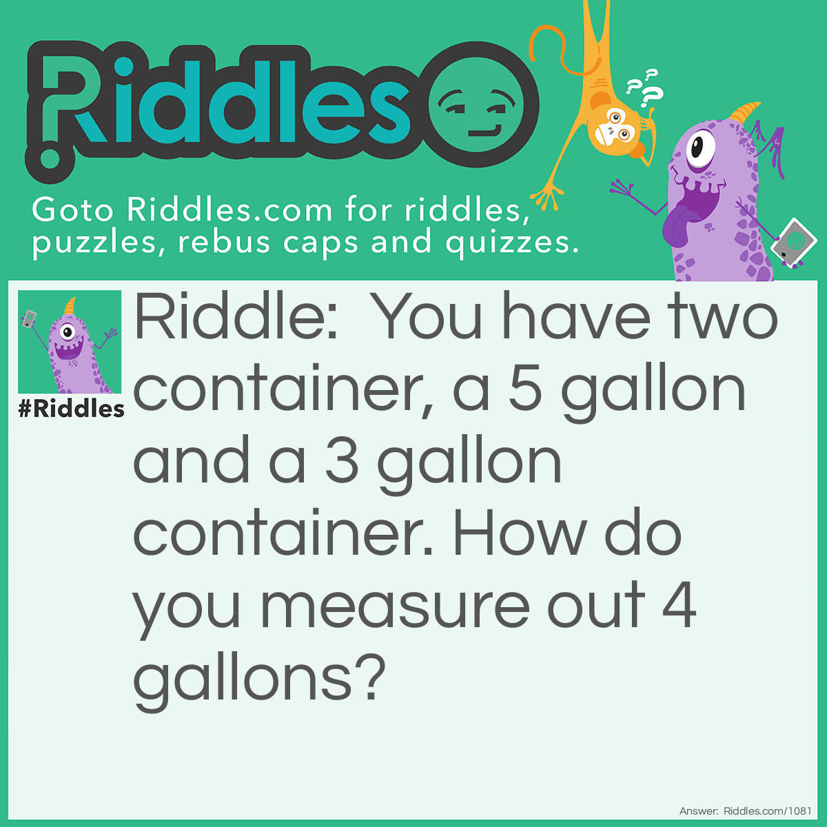 Riddle: You have two container, a 5 gallon and a 3 gallon container. How do you measure out 4 gallons? Answer: Fill up the 3 gallon container and pour the 3 gallons into the 5 gallon container.Then, fill the 3 gallon container back up, and pour it into the 5 gallon container.The 3 gallon container will have 1 gallon left. Empty the 5 gallon container.Pour the remining 1 gallon into the 5 gallon container.Then fill the 3 gallon container back up and pour it into the 5 gallon container.Thus, you have 4 gallons.