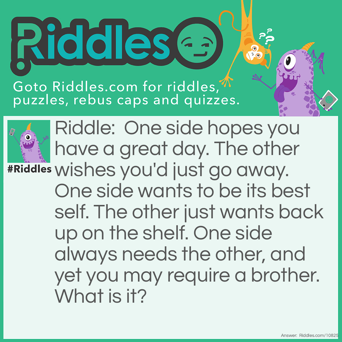 Riddle: One side hopes you have a great day. The other wishes you'd just go away. One side wants to be its best self. The other just wants back up on the shelf. One side always needs the other, and yet you may require a brother. What is it? Answer: A battery. One side is positive and the other is negative. Most devices need at least a pair of batteries.