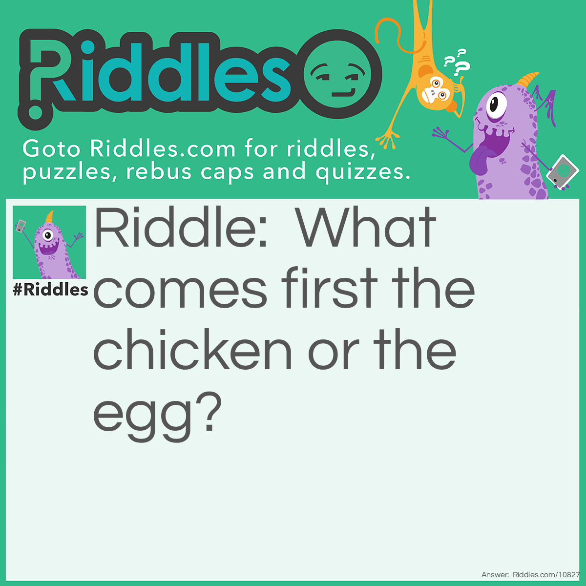 Riddle: What comes first the chicken or the egg? Answer: Chicken! The word 'chicken' is in front of the word egg. Hence making it first.