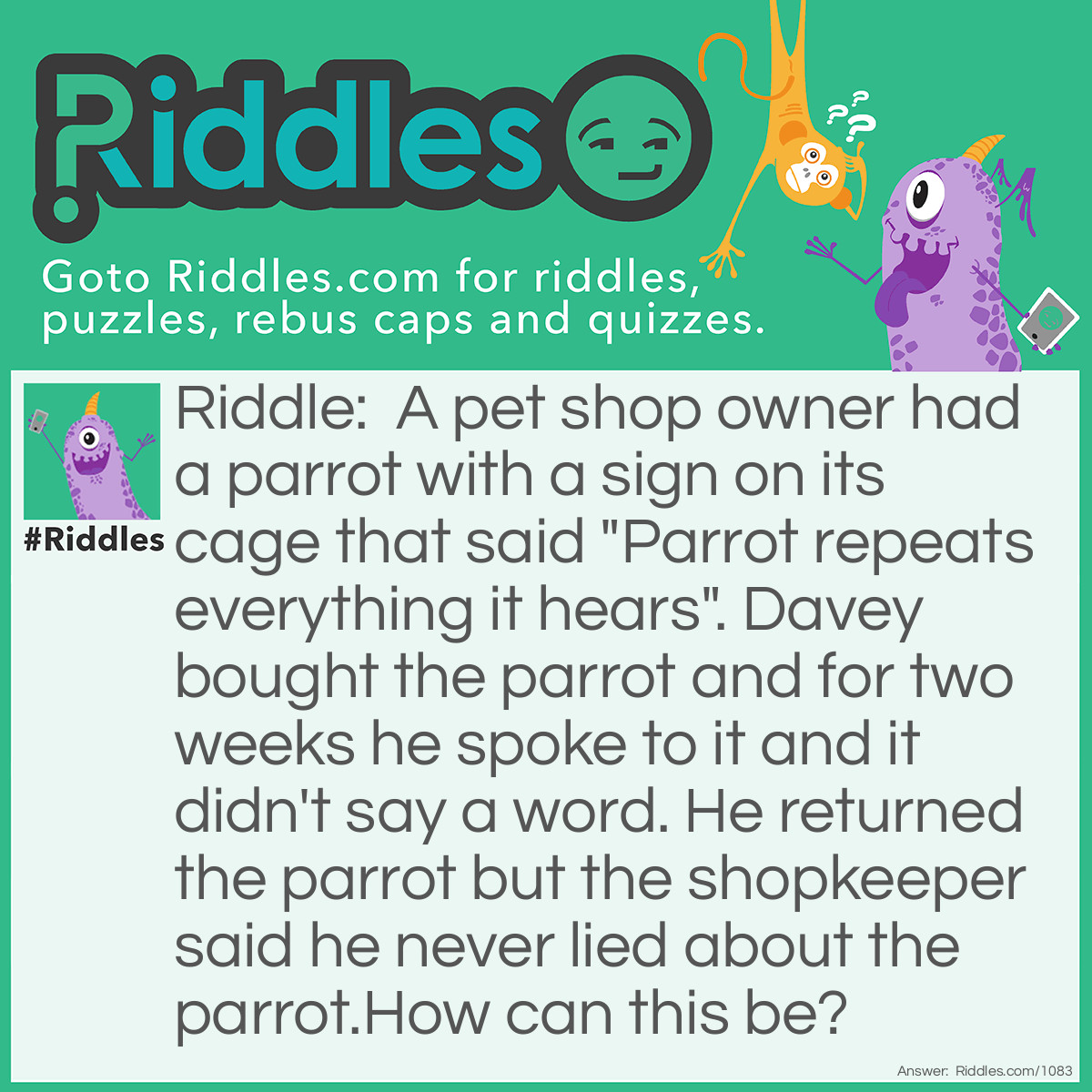Riddle: A pet shop owner had a parrot with a sign on its cage that said "Parrot repeats everything it hears". Davey bought the parrot and for two weeks he spoke to it and it didn't say a word. He returned the parrot but the shopkeeper said he never lied about the parrot.
How can this be? Answer: The parrot was deaf.