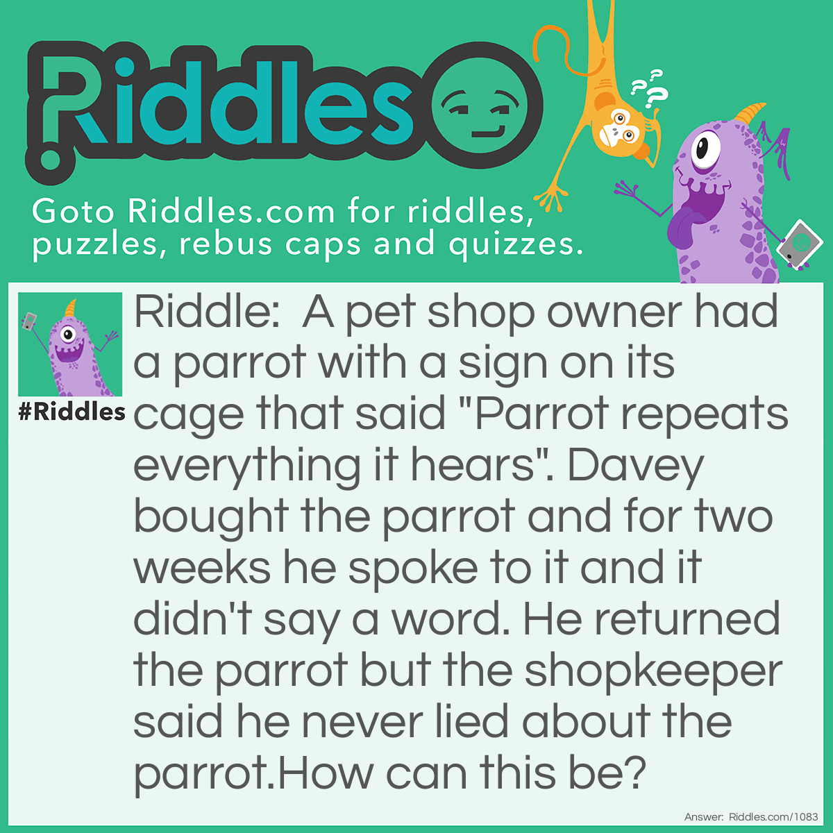 Riddle: A pet shop owner had a parrot with a sign on its cage that said "Parrot repeats everything it hears". Davey bought the parrot and for two weeks he spoke to it and it didn't say a word. He returned the parrot but the shopkeeper said he never lied about the parrot.
How can this be? Answer: The parrot was deaf.