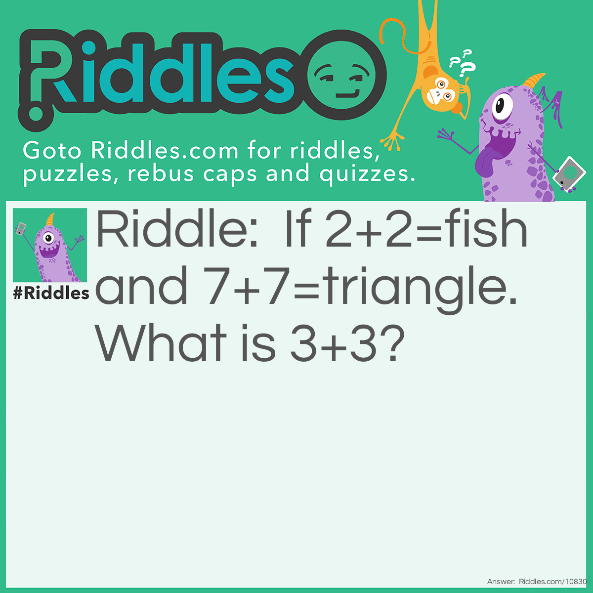 Riddle: If 2+2=fish and 7+7=triangle. What is 3+3? Answer: 8. If you put 2 and 2 together, you get a fish, and if you put 7 and 7 together, you get a triangle. So if you put 3 and 3 together, you will get 8.