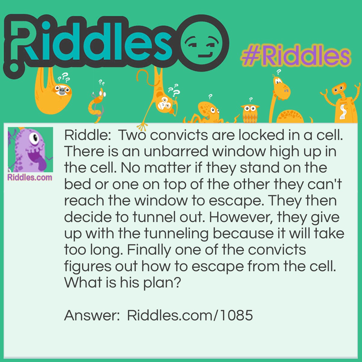 Riddle: Two convicts are locked in a cell. There is an unbarred window high up in the cell. No matter if they stand on the bed or one on top of the other they can't reach the window to escape. They then decide to tunnel out. However, they give up with the tunneling because it will take too long. Finally one of the convicts figures out how to escape from the cell.
What is his plan? Answer: His plan is to dig the tunnel and pile up the dirt to climb up to the window to escape.