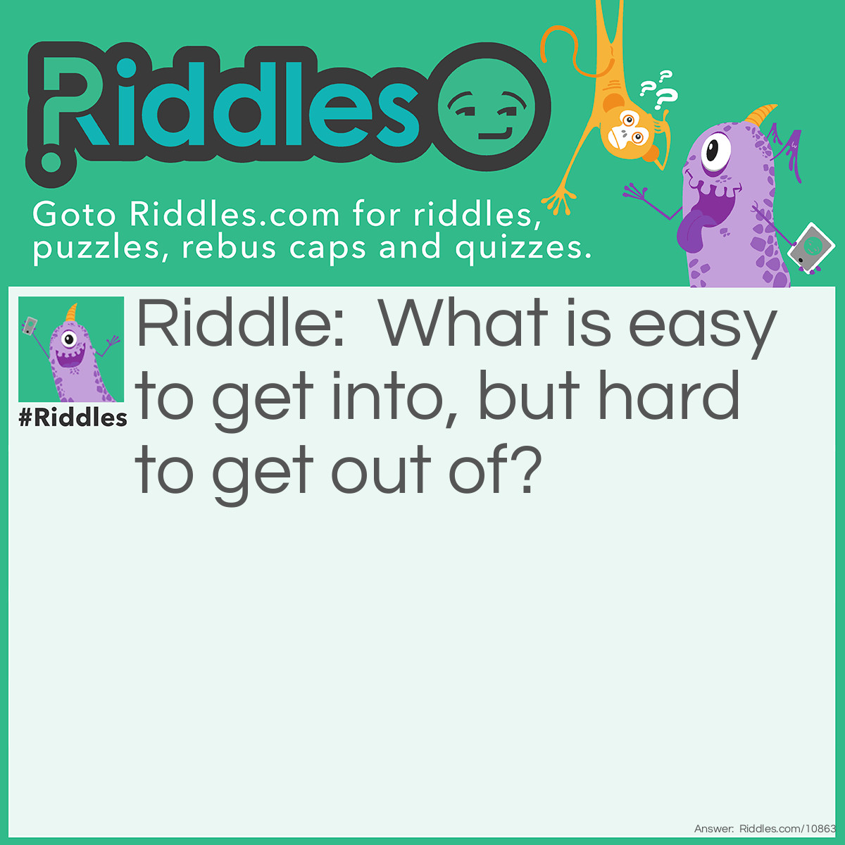 Riddle: What is easy to get into, but hard to get out of? Answer: Trouble!