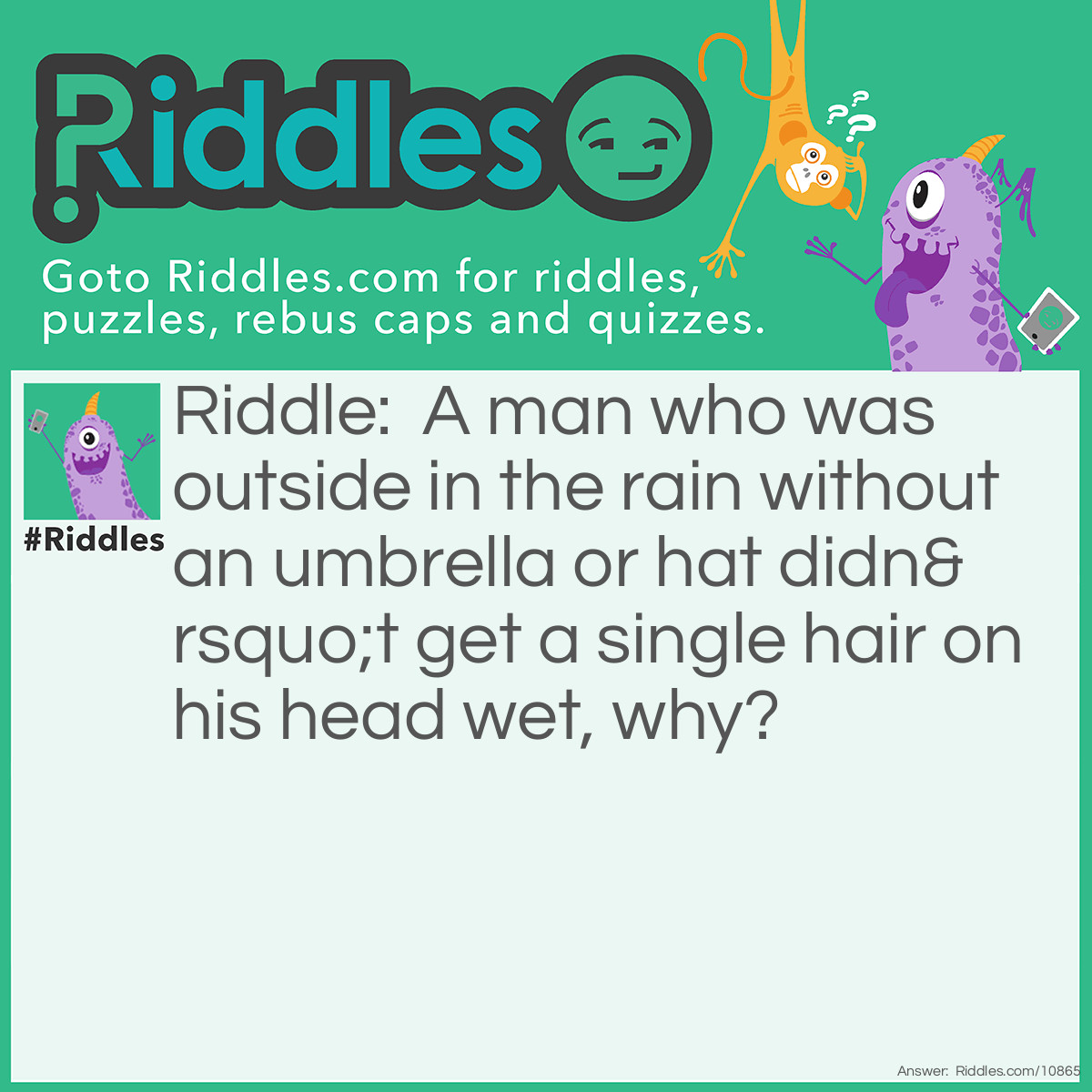 Riddle: A man who was outside in the rain without an umbrella or hat didn’t get a single hair on his head wet, why? Answer: He was bald.