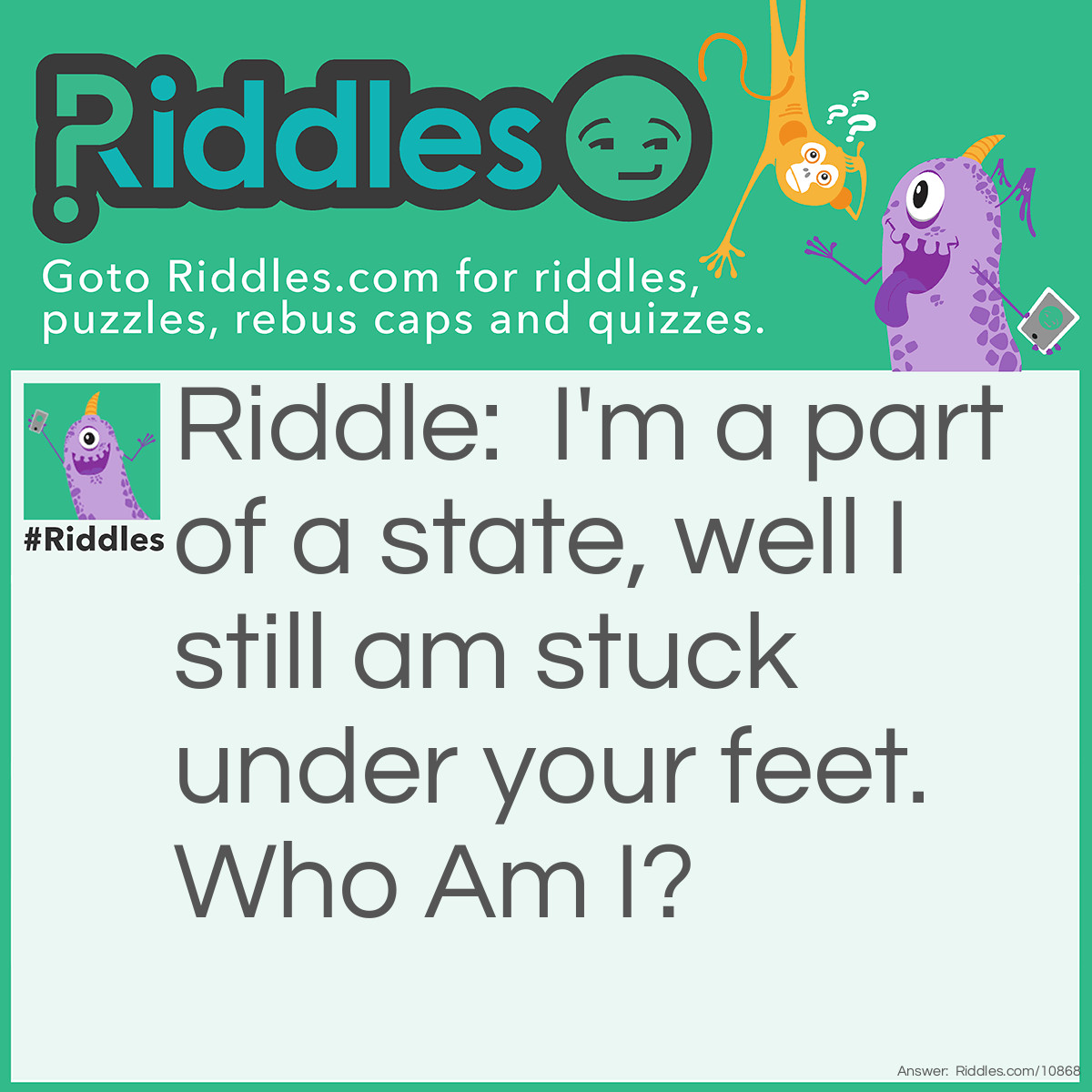 Riddle: I'm a part of a state, well I still am stuck under your feet. Who Am I? Answer: Floor.