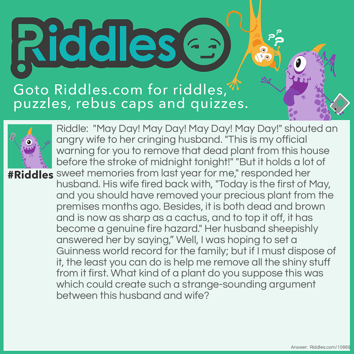 Riddle: "May Day! May Day! May Day! May Day!" shouted an angry wife to her cringing husband. "This is my official warning for you to remove that dead plant from this house before the stroke of midnight tonight!" "But it holds a lot of sweet memories from last year for me," responded her husband. His wife fired back with, "Today is the first of May, and you should have removed your precious plant from the premises months ago. Besides, it is both dead and brown and is now as sharp as a cactus, and to top it off, it has become a genuine fire hazard." Her husband sheepishly answered her by saying,” Well, I was hoping to set a Guinness world record for the family; but if I must dispose of it, the least you can do is help me remove all the shiny stuff from it first. What kind of a plant do you suppose this was which could create such a strange-sounding argument between this husband and wife? Answer: The husband was having trouble parting with his beloved Christmas tree which was still standing in all of its tinseled glory in their living room, since it was erected in December of the previous year.