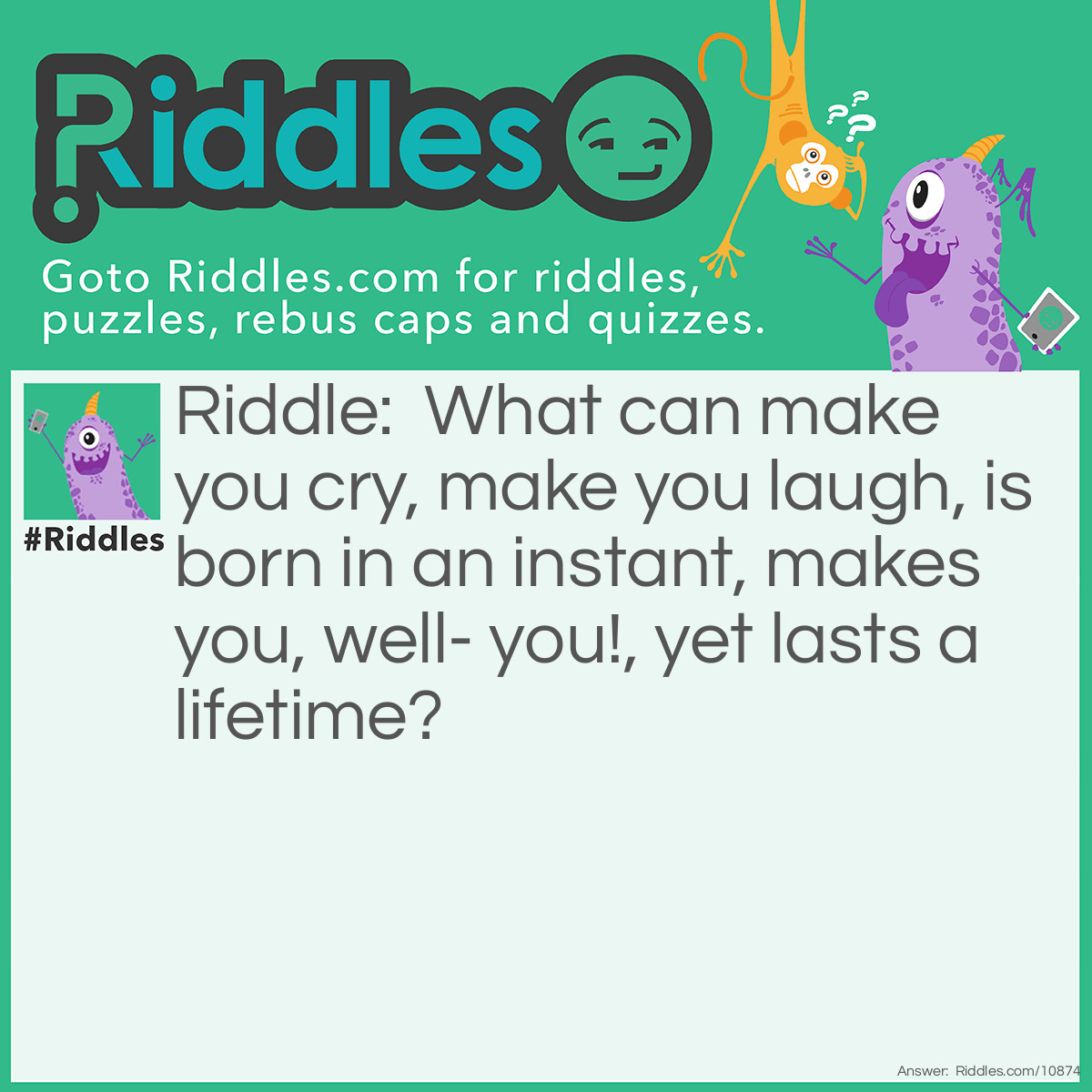 Riddle: What can make you cry, make you laugh, is born in an instant, makes you, well- you!, yet lasts a lifetime? Answer: A memory!
