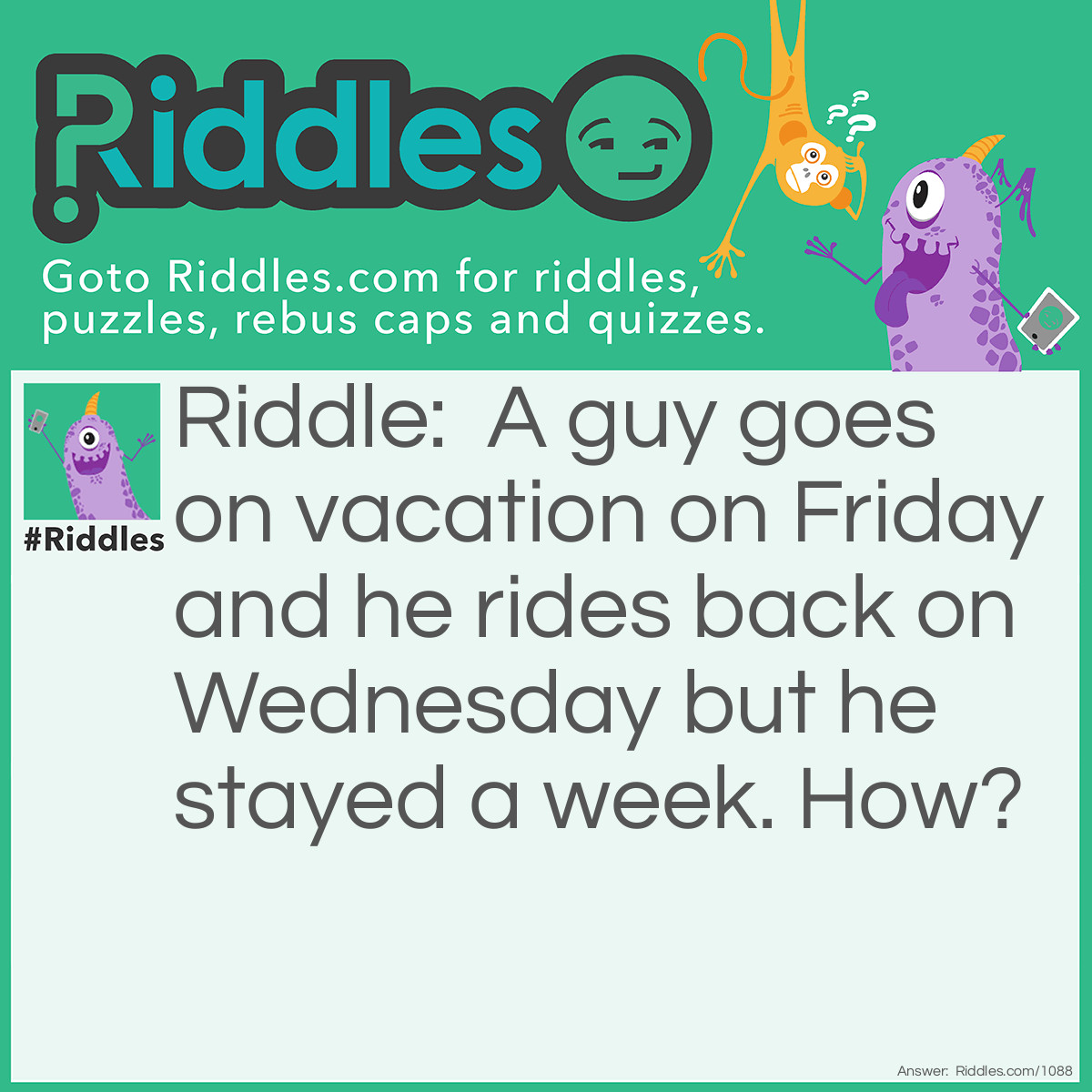 Riddle: A guy goes on vacation on Friday and he rides back on Wednesday but he stayed a week. How? Answer: His horse's name was Wednesday.