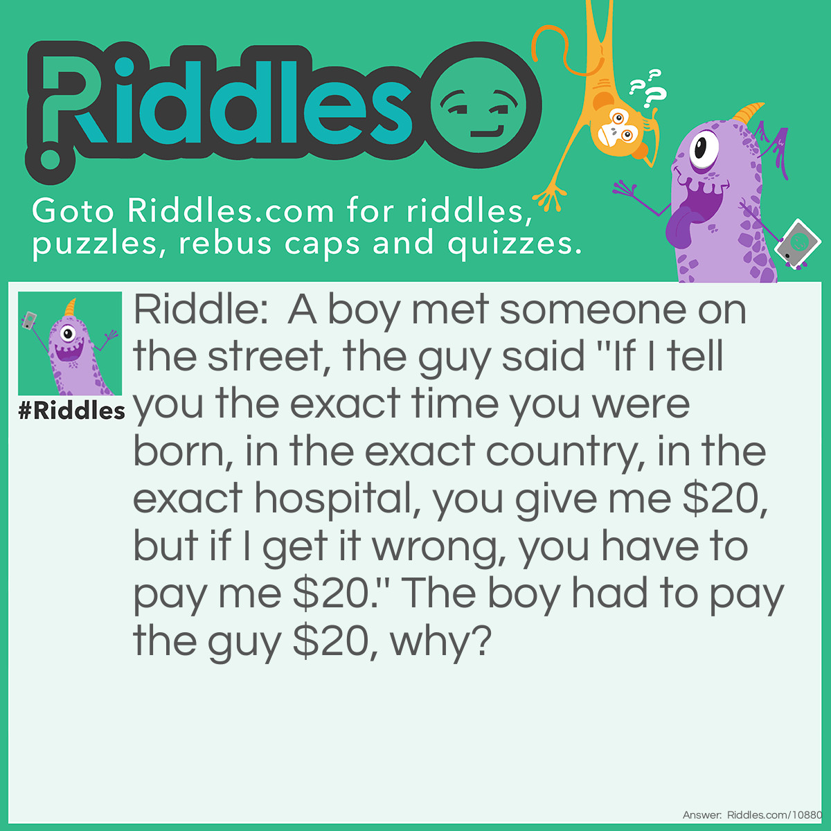 Riddle: A boy met someone on the street, the guy said ''If I tell you the exact time you were born, in the exact country, in the exact hospital, you give me $20, but if I get it wrong, you have to pay me $20.'' The boy had to pay the guy $20, why? Answer: The guy told the truth, he said ''The exact time you were born, in the exact country, in the exact hospital''.