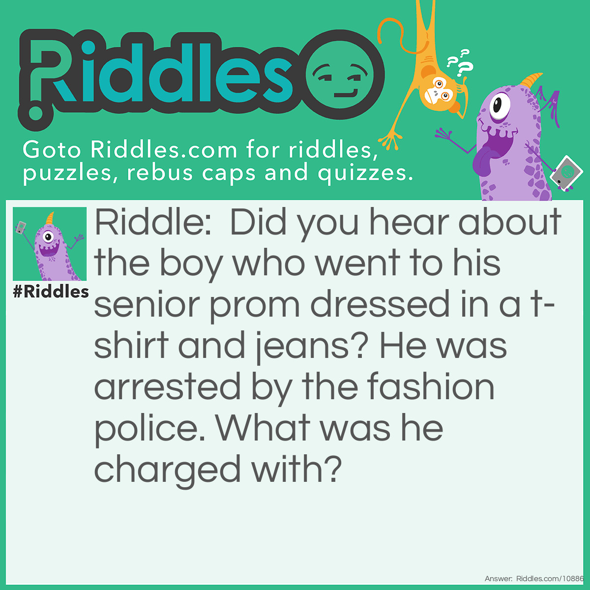 Riddle: Did you hear about the boy who went to his senior prom dressed in a t-shirt and jeans? He was arrested by the fashion police. What was he charged with? Answer: Tux evasion.