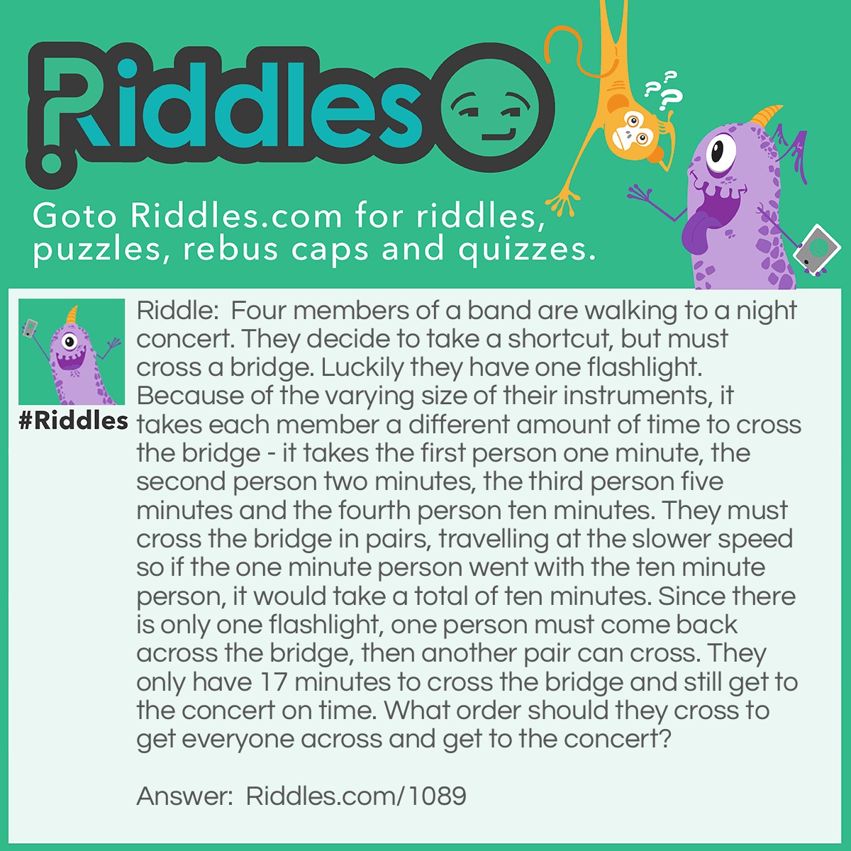 Riddle: Four members of a band are walking to a night concert. They decide to take a shortcut, but must cross a bridge. Luckily they have one flashlight. Because of the varying size of their instruments, it takes each member a different amount of time to cross the bridge - it takes the first person one minute, the second person two minutes, the third person five minutes and the fourth person ten minutes. They must cross the bridge in pairs, travelling at the slower speed so if the one minute person went with the ten minute person, it would take a total of ten minutes. Since there is only one flashlight, one person must come back across the bridge, then another pair can cross. They only have 17 minutes to cross the bridge and still get to the concert on time. What order should they cross to get everyone across and get to the concert? Answer: First, the one minute person and the two minute person must cross the bridge, for a total of two minutes. Then the one minute person should come back with flashlight - total of three minutes. The five minute person and the ten minute person cross together next, making the total thirteen minutes. Now the two minute person goes back and (total now fifteen minutes) and gets the one minute person and they cross together bringing the total to seventeen minutes.