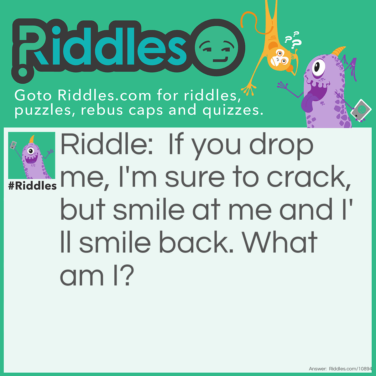 Riddle: If you drop me, I'm sure to crack, but smile at me and I'll smile back. What am I? Answer: A mirror.