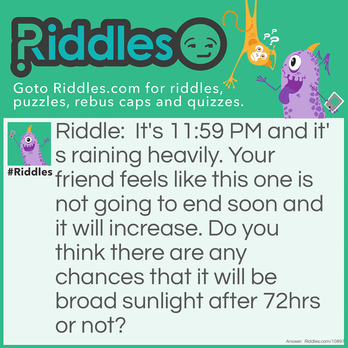 Riddle: It's 11:59 PM and it's raining heavily. Your friend feels like this one is not going to end soon and it will increase. Do you think there are any chances that it will be broad sunlight after 72hrs or not? Answer: Of course not it will be night at 11:59 PM after the next 72 hrs! LoL!!