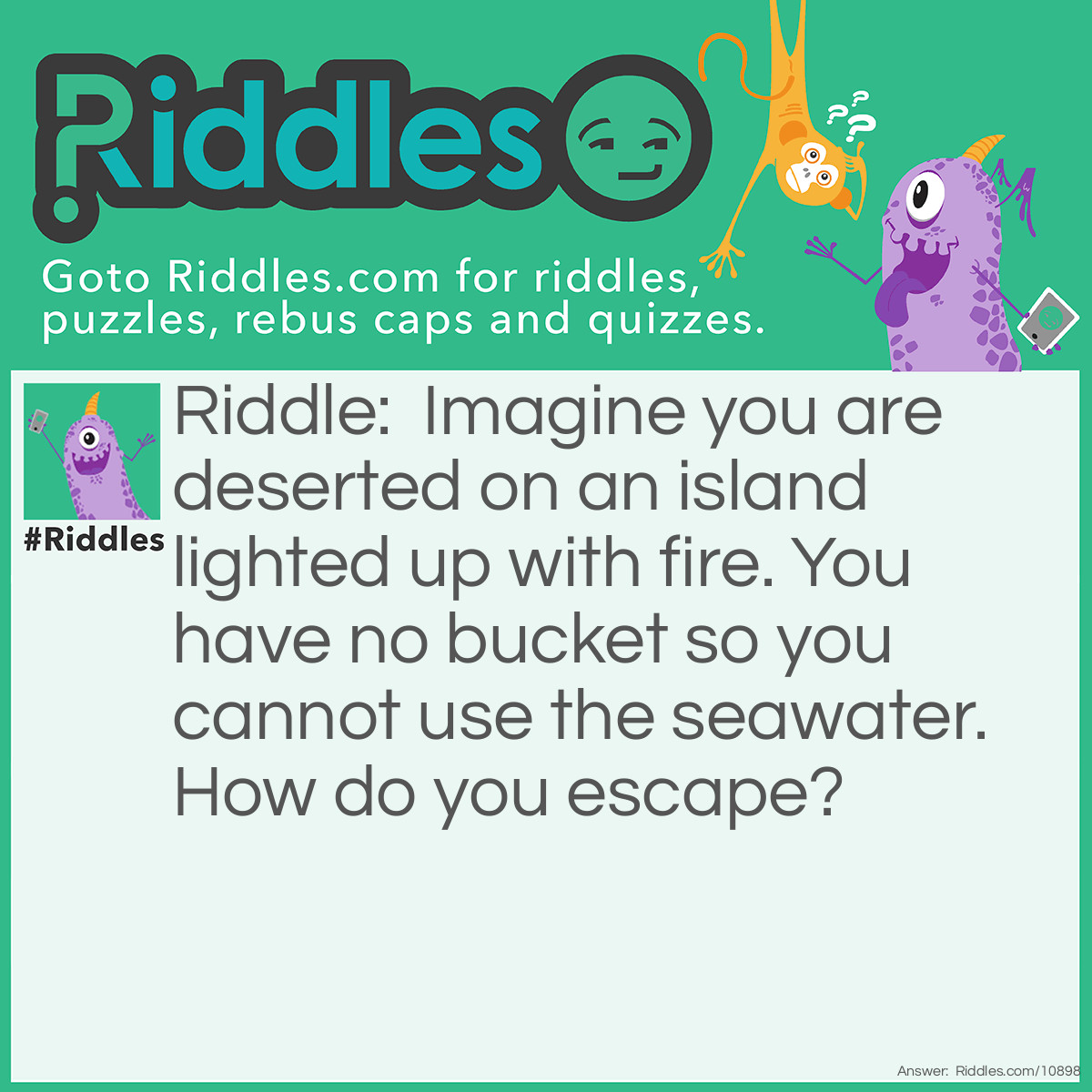 Riddle: Imagine you are deserted on an island lighted up with fire. You have no bucket so you cannot use the seawater. How do you escape? Answer: Just stop imagining.