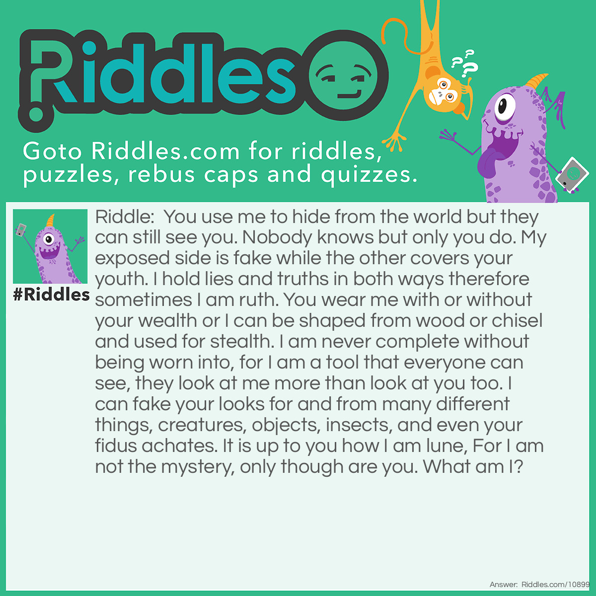 Riddle: You use me to hide from the world but they can still see you. Nobody knows but only you do. My exposed side is fake while the other covers your youth. I hold lies and truths in both ways therefore sometimes I am ruth. You wear me with or without your wealth or I can be shaped from wood or chisel and used for stealth. I am never complete without being worn into, for I am a tool that everyone can see, they look at me more than look at you too. I can fake your looks for and from many different things, creatures, objects, insects, and even your fidus achates. It is up to you how I am lune, For I am not the mystery, only though are you. What am I? Answer: A Mask.