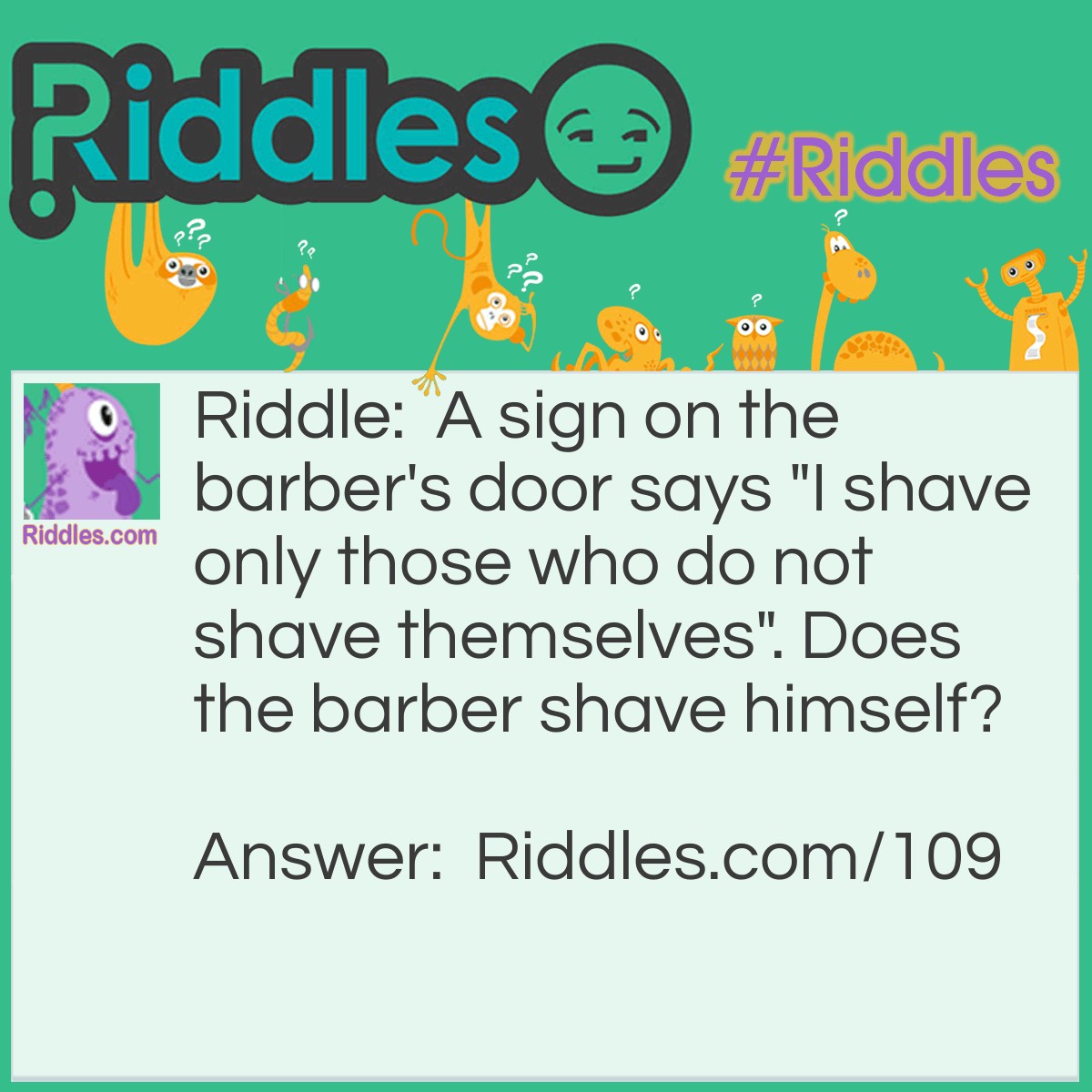 Riddle: A sign on the barber's door says "I shave only those who do not shave themselves". Does the barber shave himself? Answer: There is no answer; it's a paradox. It cannot be made to work.
