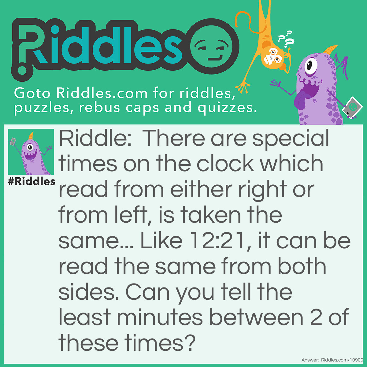 Riddle: There are special times on the clock which read from either right or from left, is taken the same... Like 12:21, it can be read the same from both sides. Can you tell the least minutes between 2 of these times? Answer: 2 min i.e 9:59 and 10:01.