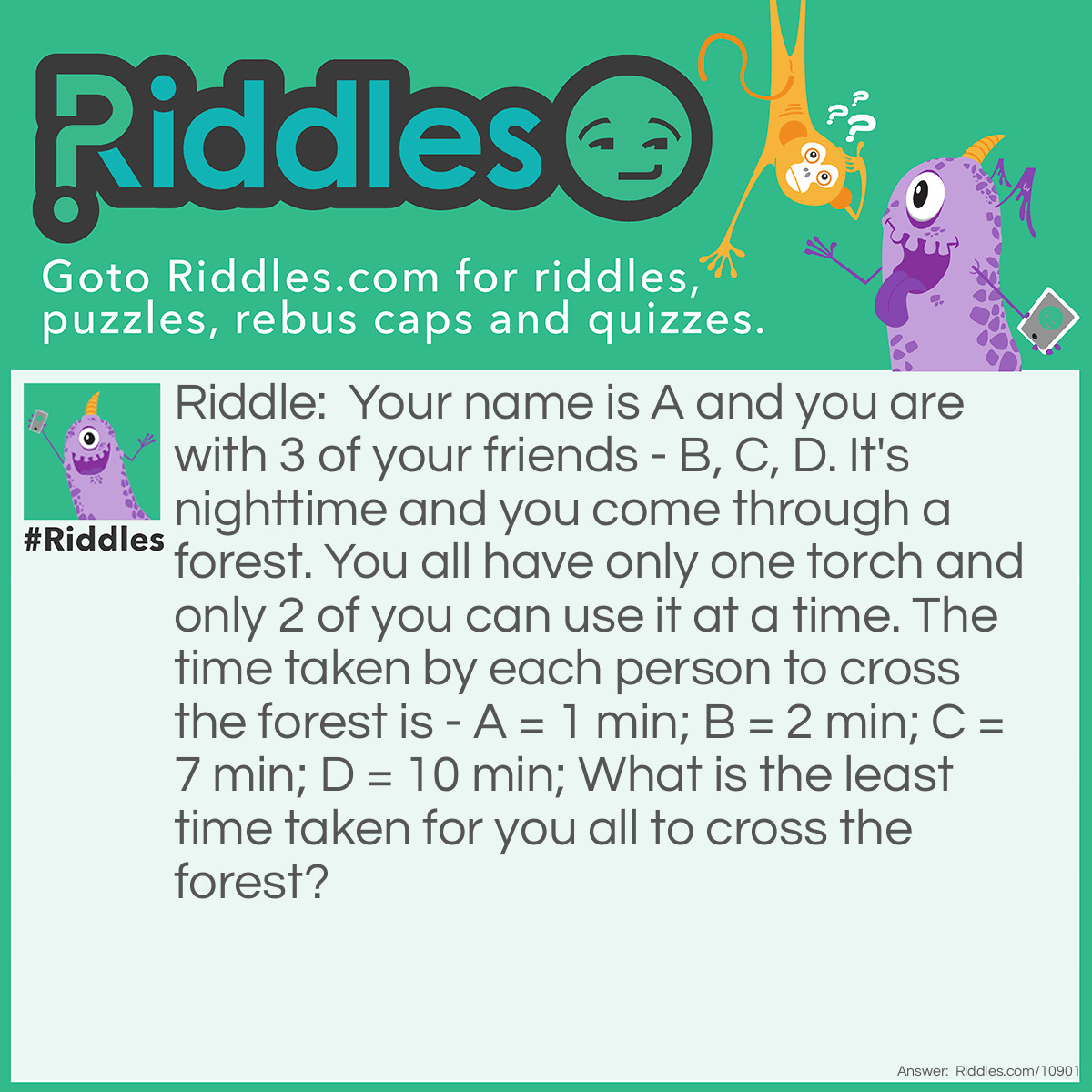 Riddle: Your name is A and you are with 3 of your friends - B, C, D. It's nighttime and you come through a forest. You all have only one torch and only 2 of you can use it at a time. The time taken by each person to cross the forest is - A = 1 min; B = 2 min; C = 7 min; D = 10 min; What is the least time taken for you all to cross the forest? Answer: AB = 2 min (go to the end); A = 1 min (comes back); CD = 10 min (go to the end); B = 2 min (comes back, you came back alone in step 2); AB = 2 min (go to the end); Total = 17 mins.