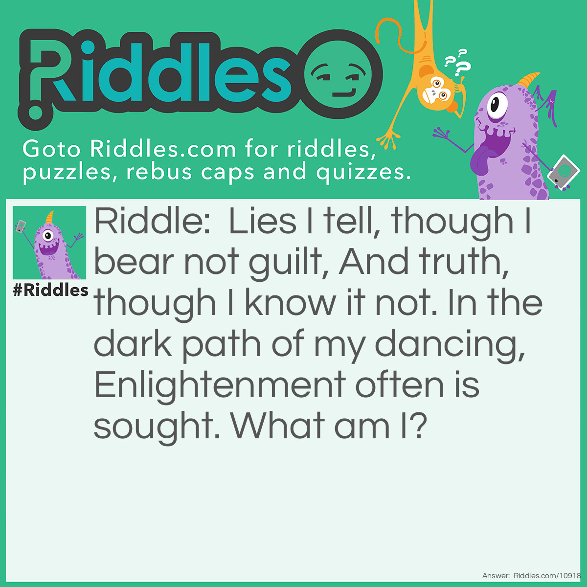 Riddle: Lies I tell, though I bear not guilt, And truth, though I know it not. In the dark path of my dancing, Enlightenment often is sought. What am I? Answer: A pen - It has no knowledge of or responsibility for what it writes, but the inky dark path left by its dance across the page may well hold great knowledge.