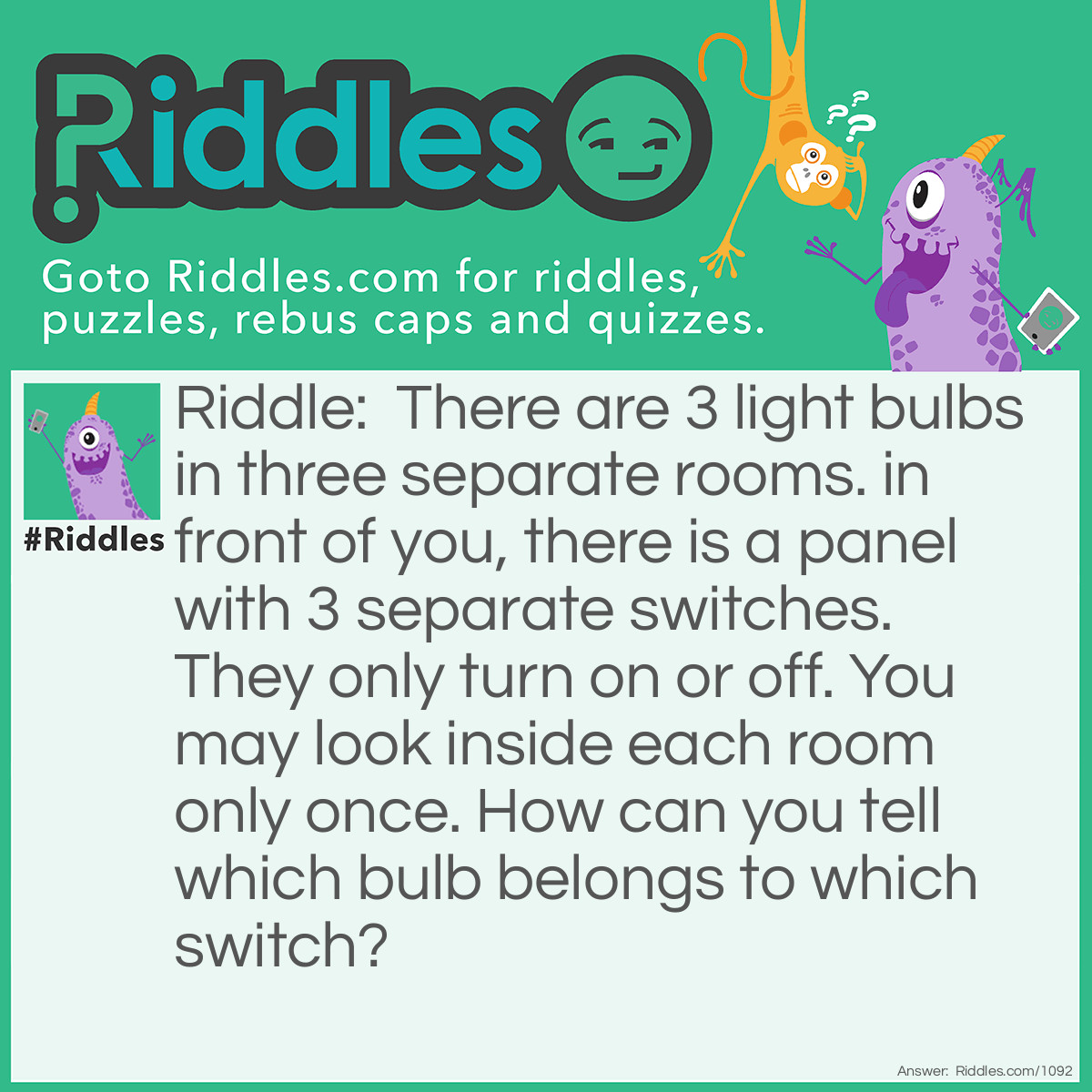 Riddle: There are 3 light bulbs in three separate rooms. in front of you, there is a panel with 3 separate switches. They only turn on or off. You may look inside each room only once. How can you tell which bulb belongs to which switch? Answer: You turn on any two switches, leave them for a few minutes, and turn one switch off. You enter each room only once. you know that the lightbulb that is lit belongs to the switch that was left on, the bulb that is off, but hot, belongs to the switch you turned off, and the cold bulb belongs to the switch you never touched.