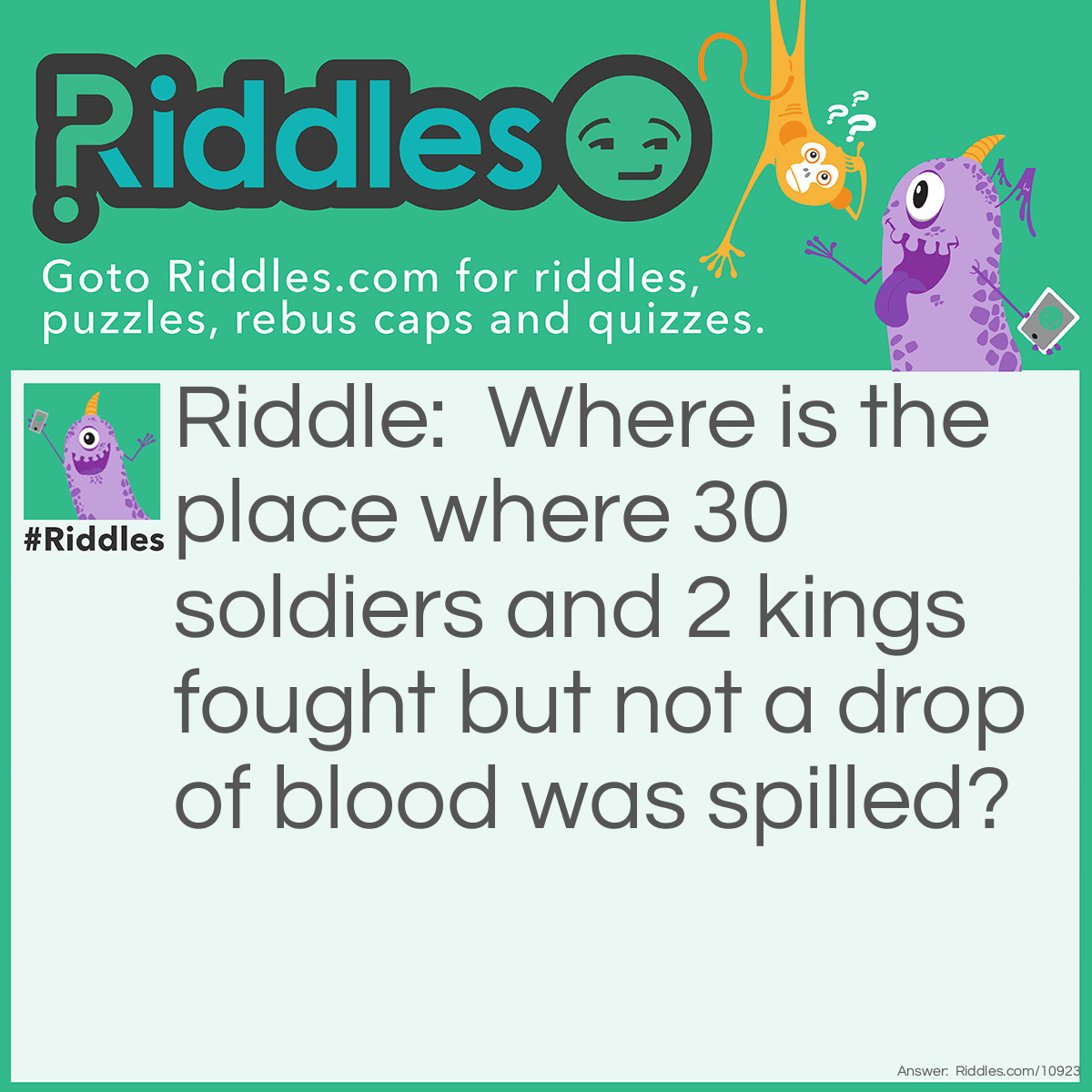 Riddle: Where is the place where 30 soldiers and 2 kings fought but not a drop of blood was spilled? Answer: A chessboard.