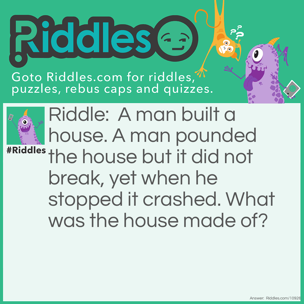 Riddle: A man built a house. A man pounded the house but it did not break, yet when he stopped it crashed. What was the house made of? Answer: Oobleck.