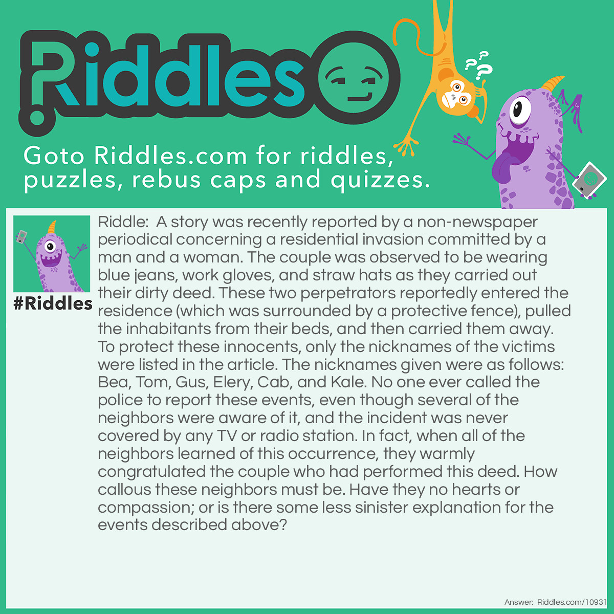 Riddle: A story was recently reported by a non-newspaper periodical concerning a residential invasion committed by a man and a woman. The couple was observed to be wearing blue jeans, work gloves, and straw hats as they carried out their dirty deed. These two perpetrators reportedly entered the residence (which was surrounded by a protective fence), pulled the inhabitants from their beds, and then carried them away. To protect these innocents, only the nicknames of the victims were listed in the article. The nicknames given were as follows: Bea, Tom, Gus, Elery, Cab, and Kale. No one ever called the police to report these events, even though several of the neighbors were aware of it, and the incident was never covered by any TV or radio station. In fact, when all of the neighbors learned of this occurrence, they warmly congratulated the couple who had performed this deed. How callous these neighbors must be. Have they no hearts or compassion; or is there some less sinister explanation for the events described above? Answer: The nicknames of the victims were Bea (beans), Tom (tomatoes), Gus (asparagus), Elery (celery), Cab (cabbage), and Kale (kale). The perpetrators were a couple who were harvesting vegetables from their garden.