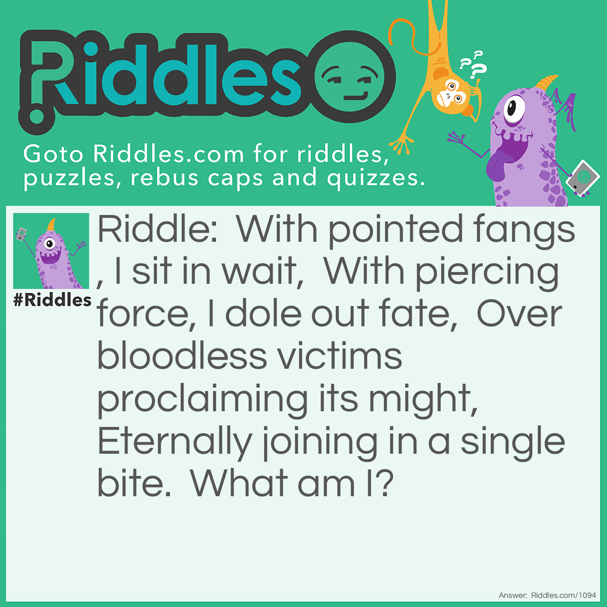 Riddle: With pointed fangs, I sit in wait,  With piercing force, I dole out fate,  Over bloodless victims proclaiming its might,  Eternally joining in a single bite.  What am I? Answer: A Stapler.