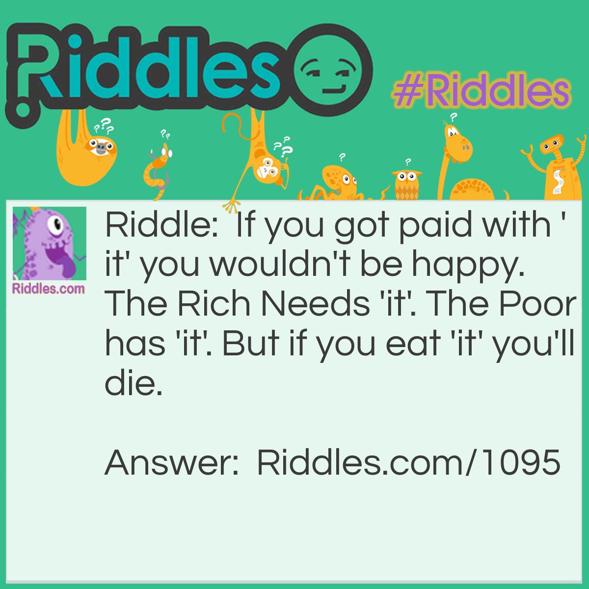 Riddle: If you got paid with 'it' you wouldn't be happy. The Rich Needs 'it'. The Poor has 'it'. But if you eat 'it' you'll die. What is it? Answer: Nothing.