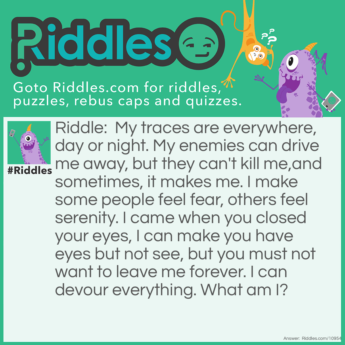 Riddle: My traces are everywhere, day or night. My enemies can drive me away, but they can't kill me,and sometimes, it makes me. I make some people feel fear, others feel serenity. I came when you closed your eyes, I can make you have eyes but not see, but you must not want to leave me forever. I can devour everything. What am I? Answer: Darkness.