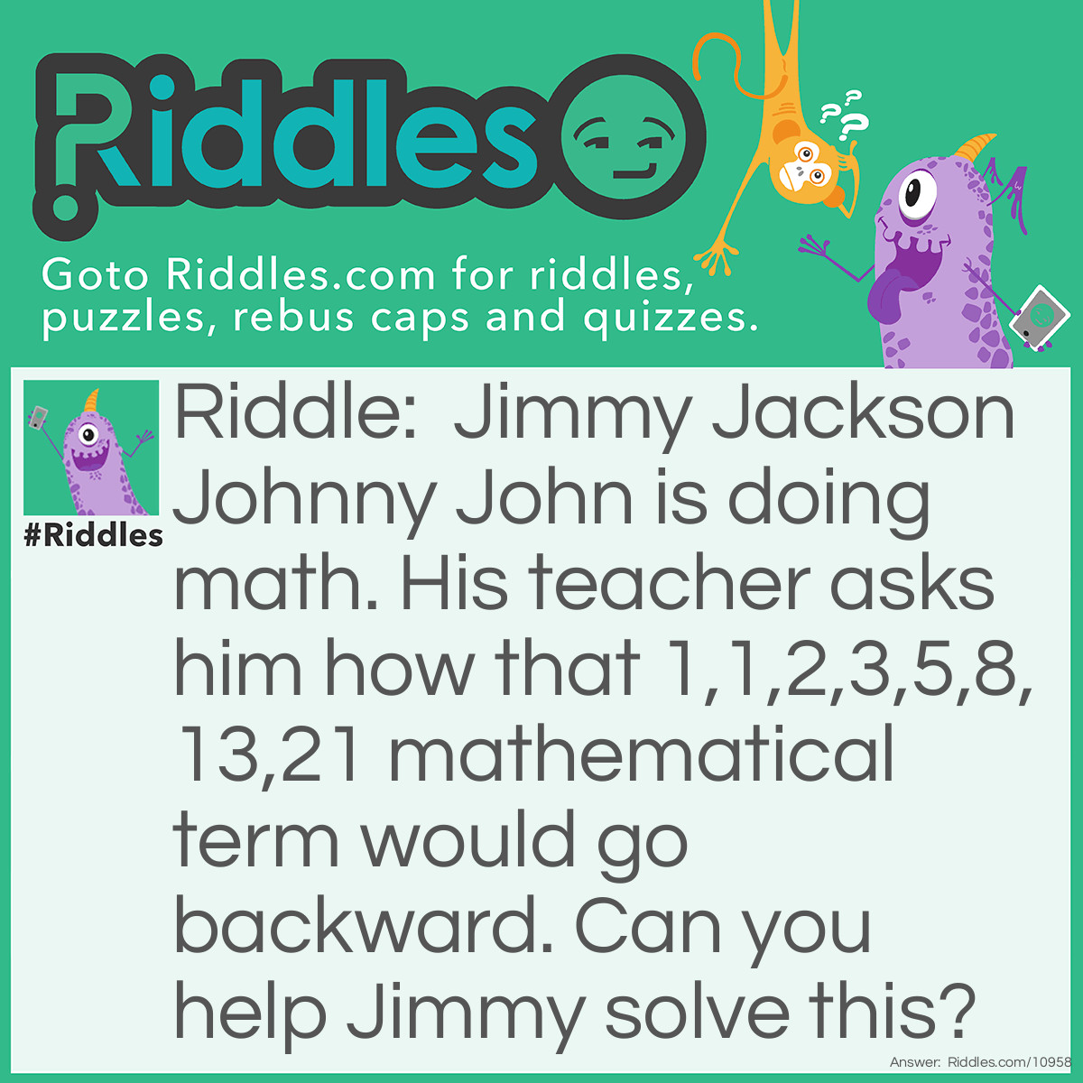 Riddle: Jimmy Jackson Johnny John is doing math. His teacher asks him how that 1,1,2,3,5,8,13,21 mathematical term would go backward. Can you help Jimmy solve this? Answer: This is impossible for the most part. The pattern would just go Infinity, Infinity, Infinity and so on.