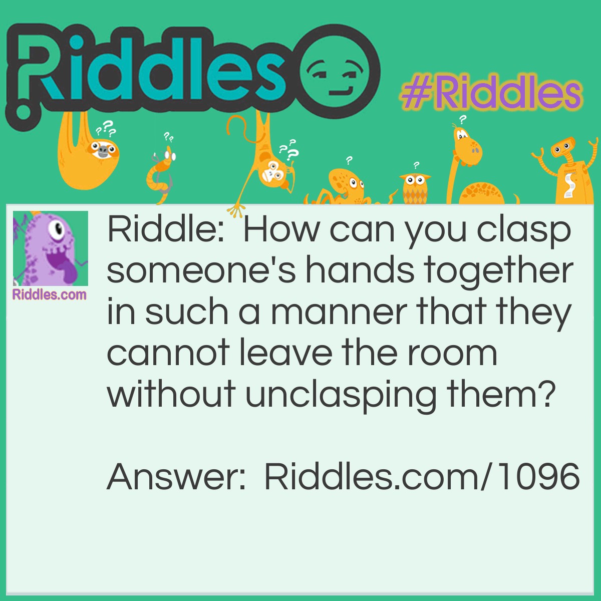 Riddle: How can you clasp someone's hands together in such a manner that they cannot leave the room without unclasping them? Answer: Put their hands around a stationary object in the room, which will keep them from leaving the room unless they open their hands.