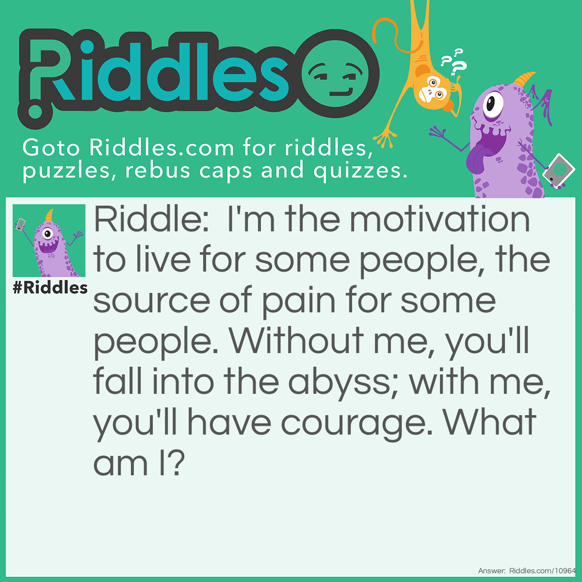 Riddle: I'm the motivation to live for some people, the source of pain for some people. Without me, you'll fall into the abyss; with me, you'll have courage. What am I? Answer: I am "hope".