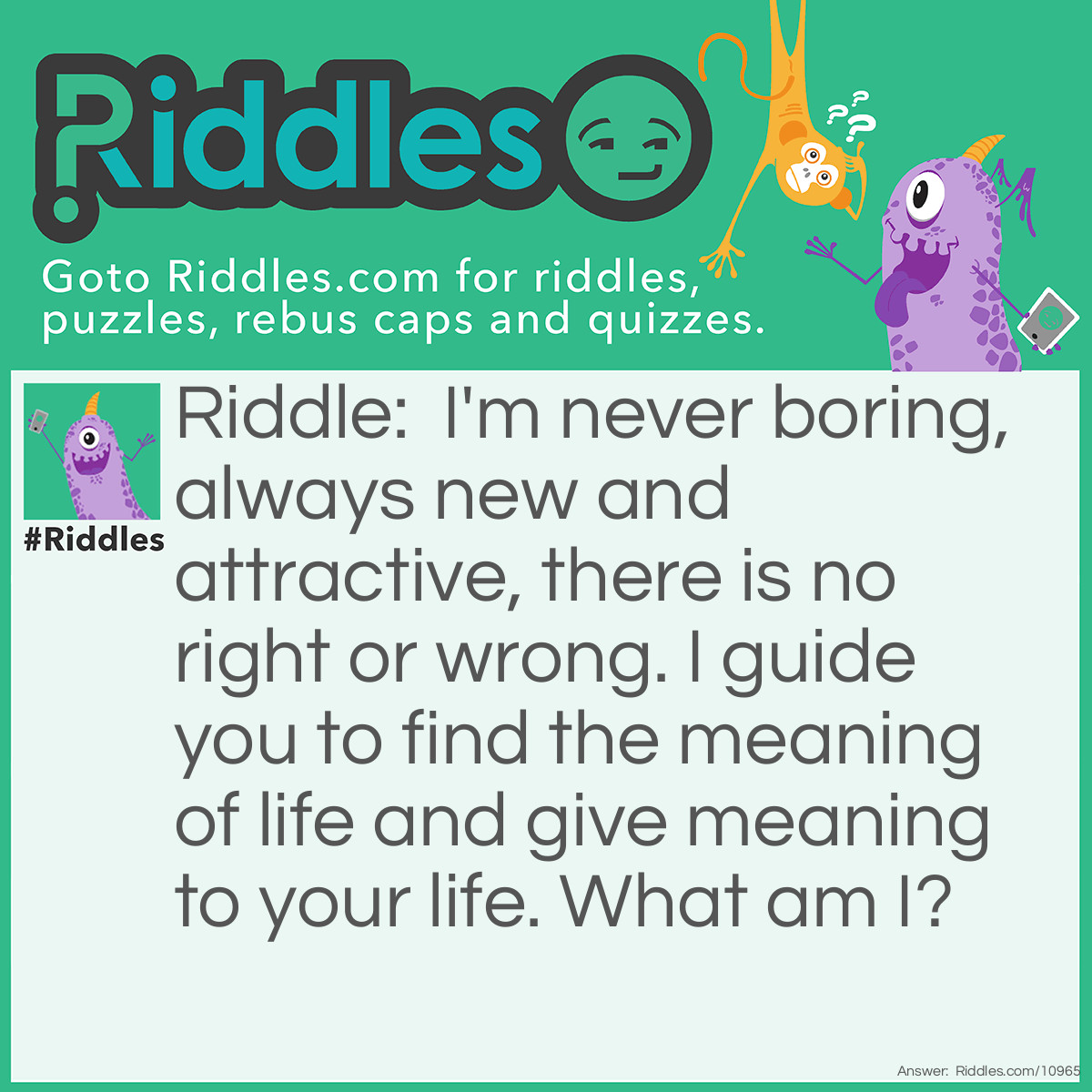 Riddle: I'm never boring, always new and attractive, there is no right or wrong. I guide you to find the meaning of life and give meaning to your life. What am I? Answer: Knowledge.