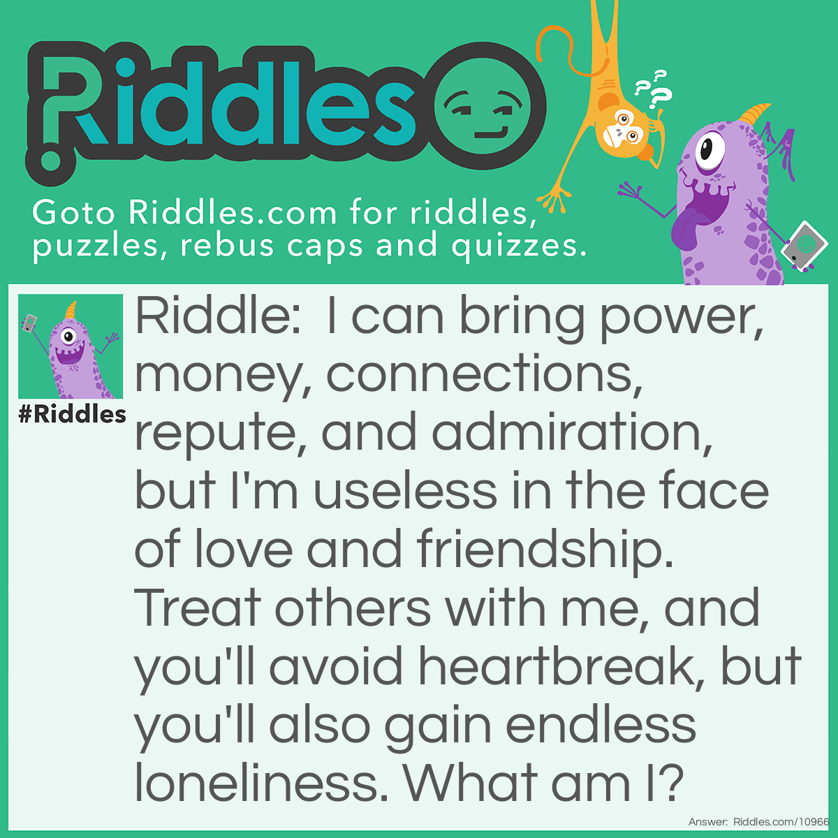 Riddle: I can bring power, money, connections, repute, and admiration, but I'm useless in the face of love and friendship. Treat others with me, and you'll avoid heartbreak, but you'll also gain endless loneliness. What am I? Answer: Disguise.