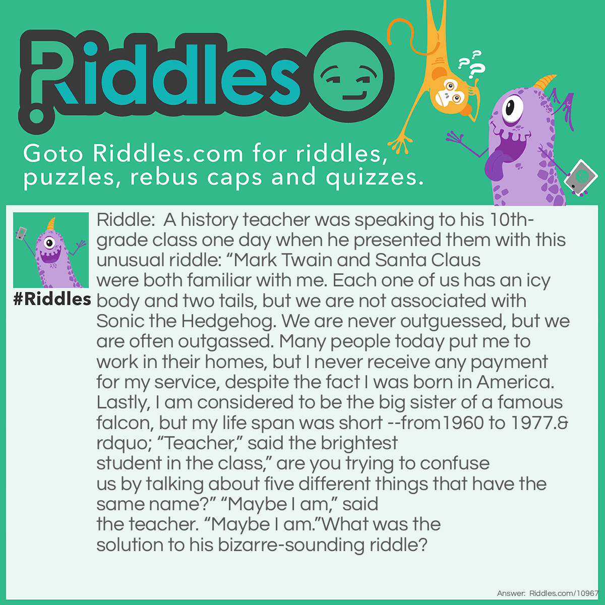 Riddle: A history teacher was speaking to his 10th-grade class one day when he presented them with this unusual riddle: “Mark Twain and Santa Claus were both familiar with me. Each one of us has an icy body and two tails, but we are not associated with Sonic the Hedgehog. We are never outguessed, but we are often outgassed. Many people today put me to work in their homes, but I never receive any payment for my service, despite the fact I was born in America. Lastly, I am considered to be the big sister of a famous falcon, but my life span was short --from1960 to 1977.” “Teacher,” said the brightest student in the class,” are you trying to confuse us by talking about five different things that have the same name?” “Maybe I am,” said the teacher. “Maybe I am.”What was the solution to his bizarre-sounding riddle? Answer: The teacher was referring to Halley’s Comet; one of Santa’s reindeer (Comet); a comet in outer space; the scouring powder known as Comet; and the car that came after the Ford Falcon known as the Mercury Comet.