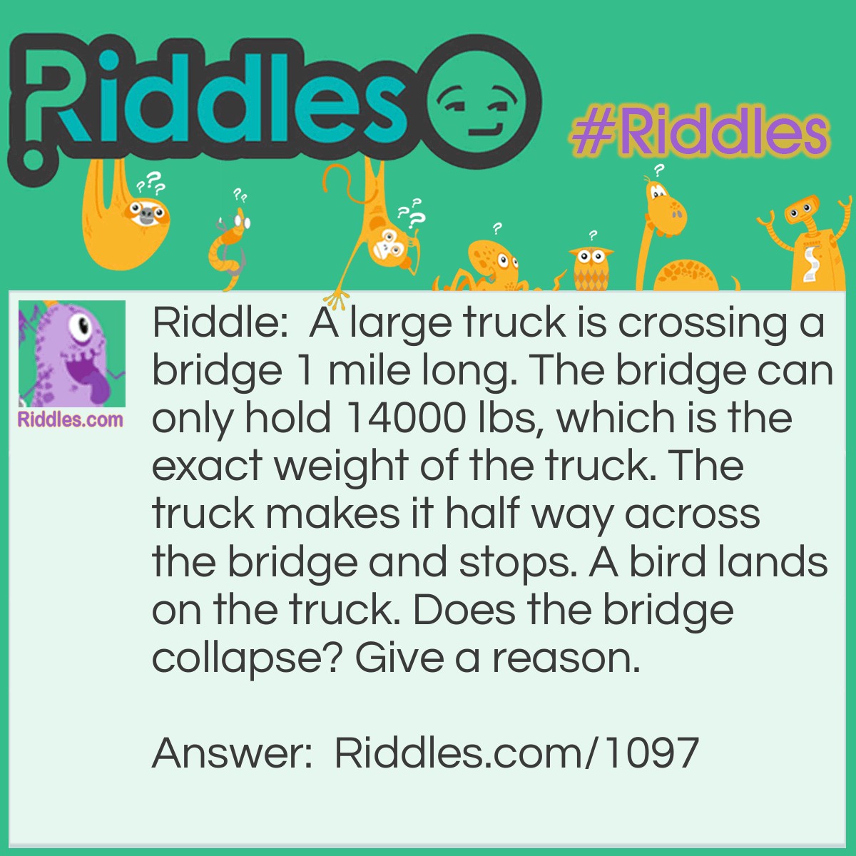 Riddle: A large truck is crossing a bridge 1 mile long. The bridge can only hold 14000 lbs, which is the exact weight of the truck. The truck makes it half way across the bridge and stops. A bird lands on the truck. Does the bridge collapse? Give a reason. Answer: No it does not collapse. Because it has driven a half mile - you would subtract the gas used from the total weight of the truck.